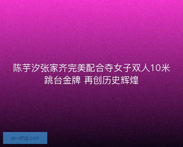 陈芋汐张家齐完美配合夺女子双人10米跳台金牌 再创历史辉煌