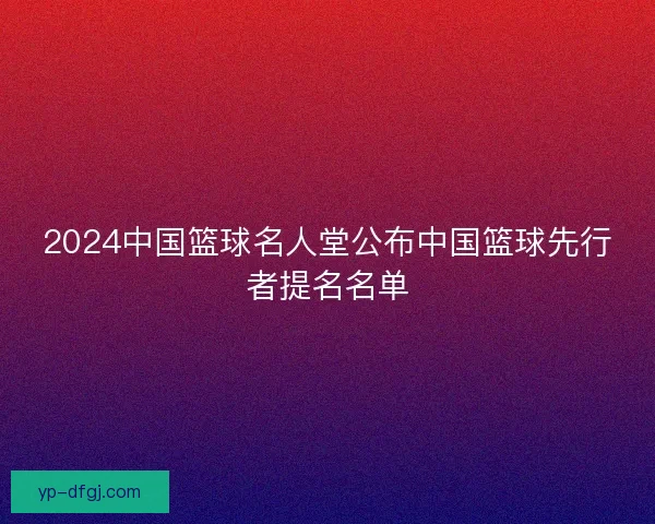 2024中国篮球名人堂公布中国篮球先行者提名名单 2024中国篮球名人堂公布中国篮球先行者提名名单