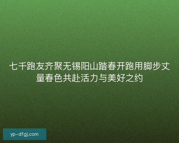 七千跑友齐聚无锡阳山踏春开跑用脚步丈量春色共赴活力与美好之约 七千跑友齐聚无锡阳山踏春开跑用脚步丈量春色共赴活力与美好之约