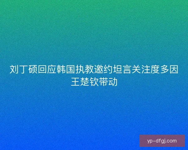 刘丁硕回应韩国执教邀约坦言关注度多因王楚钦带动 刘丁硕回应韩国执教邀约坦言关注度多因王楚钦带动