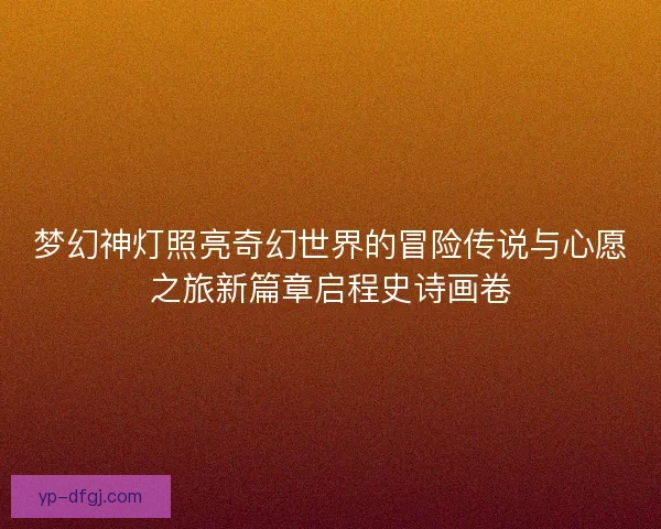 梦幻神灯照亮奇幻世界的冒险传说与心愿之旅新篇章启程史诗画卷