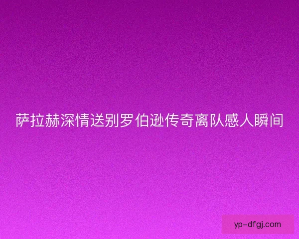 萨拉赫深情送别罗伯逊传奇离队感人瞬间 萨拉赫深情送别罗伯逊传奇离队感人瞬间