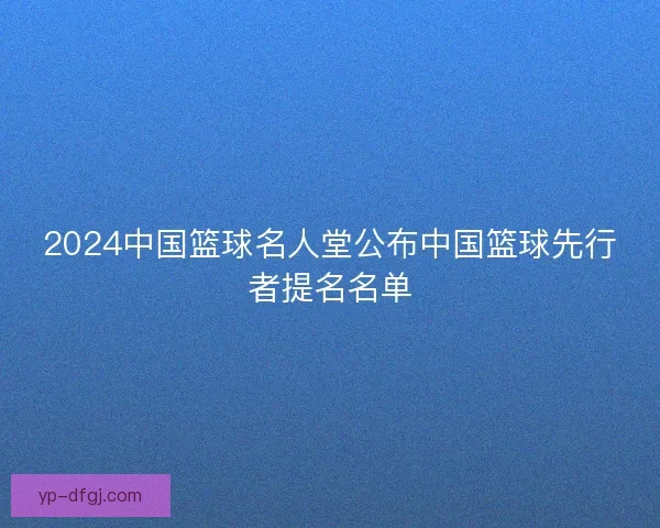 2024中国篮球名人堂公布中国篮球先行者提名名单 2024中国篮球名人堂公布中国篮球先行者提名名单