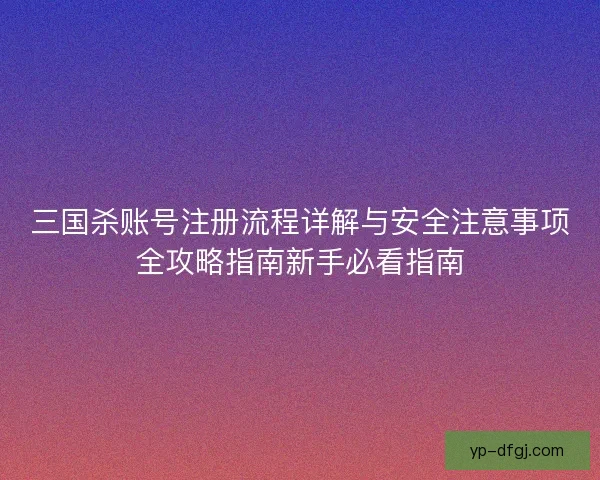 三国杀账号注册流程详解与安全注意事项全攻略指南新手必看指南 三国杀账号注册流程详解与安全注意事项全攻略指南新手必看指南