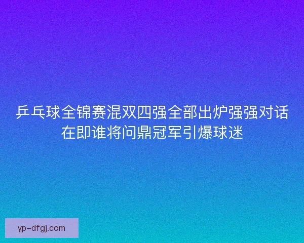 乒乓球全锦赛混双四强全部出炉强强对话在即谁将问鼎冠军引爆球迷