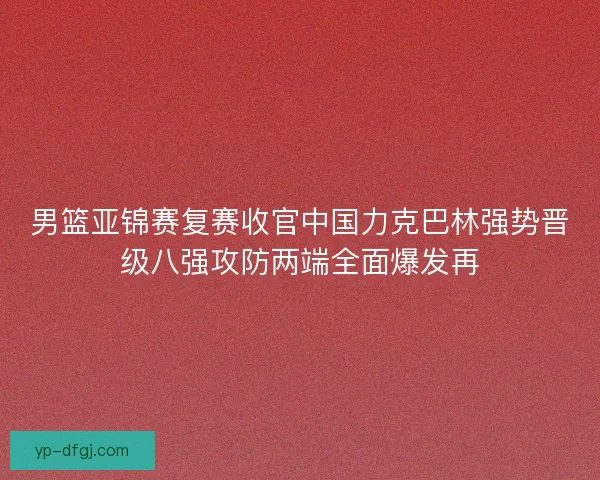 男篮亚锦赛复赛收官中国力克巴林强势晋级八强攻防两端全面爆发再