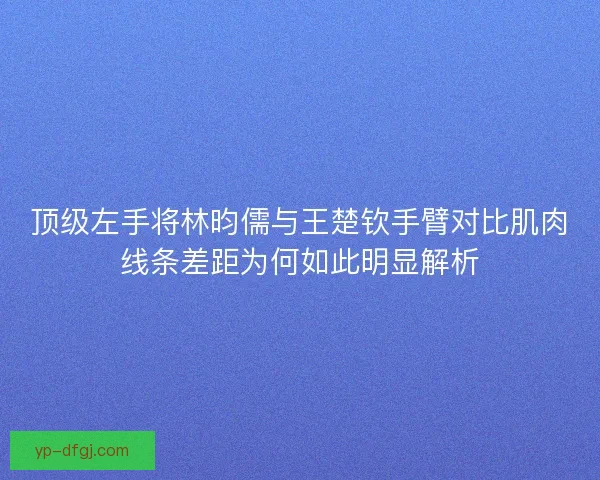 顶级左手将林昀儒与王楚钦手臂对比肌肉线条差距为何如此明显解析 顶级左手将林昀儒与王楚钦手臂对比肌肉线条差距为何如此明显解析