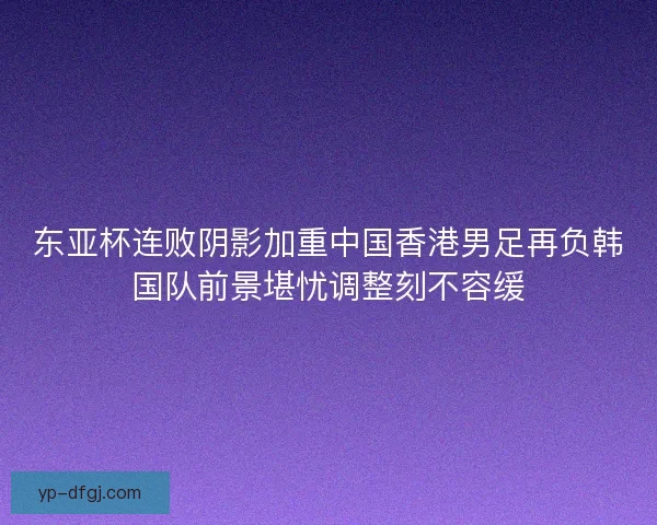 东亚杯连败阴影加重中国香港男足再负韩国队前景堪忧调整刻不容缓 东亚杯连败阴影加重中国香港男足再负韩国队前景堪忧调整刻不容缓