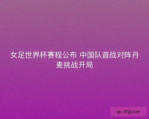 女足世界杯赛程公布 中国队首战对阵丹麦挑战开局 女足世界杯赛程公布 中国队首战对阵丹麦挑战开局